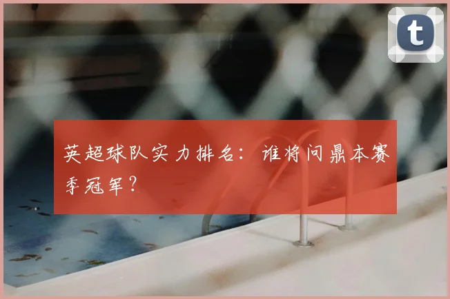 英超球队实力排名：谁将问鼎本赛季冠军？