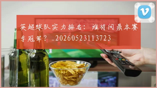 英超球队实力排名:谁将问鼎本赛季冠军?_20260523113723