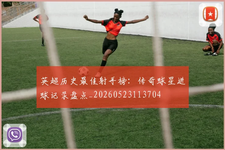 英超历史最佳射手榜：传奇球星进球记录盘点_20260523113704