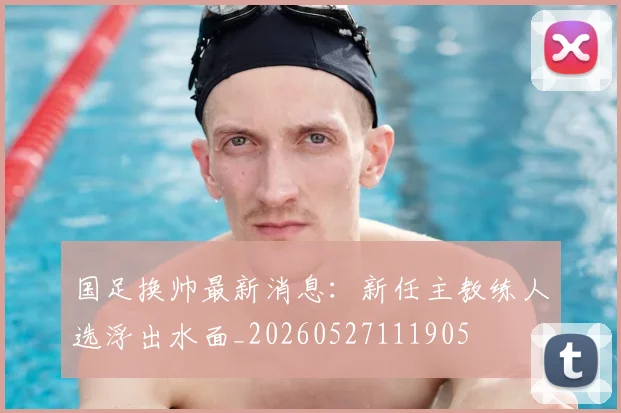 国足换帅最新消息:新任主教练人选浮出水面_20260527111905