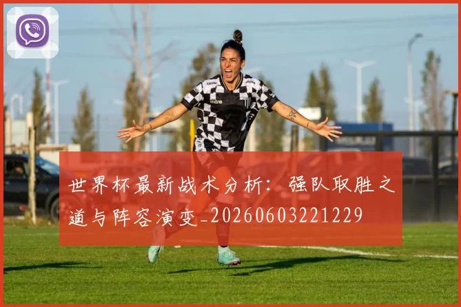 世界杯最新战术分析:强队取胜之道与阵容演变_20260603221229