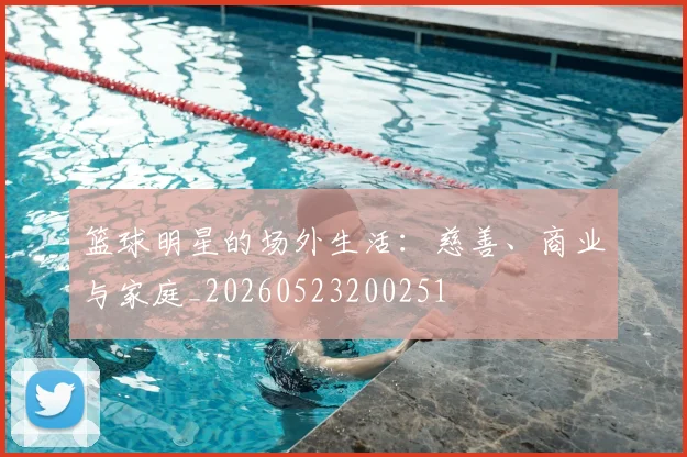 篮球明星的场外生活:慈善、商业与家庭_20260523200251