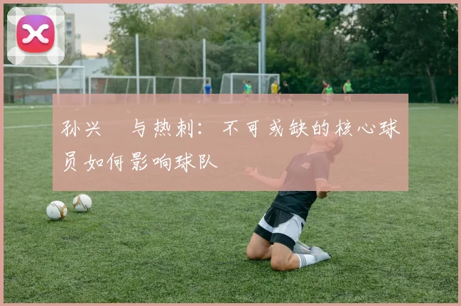 孙兴慜与热刺:不可或缺的核心球员如何影响球队