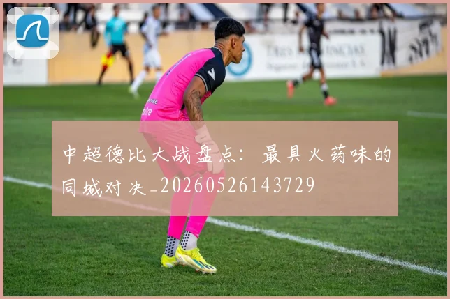 中超德比大战盘点:最具火药味的同城对决_20260526143729
